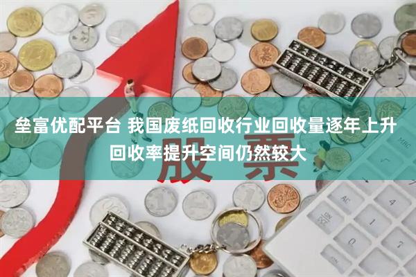 垒富优配平台 我国废纸回收行业回收量逐年上升 回收率提升空间仍然较大