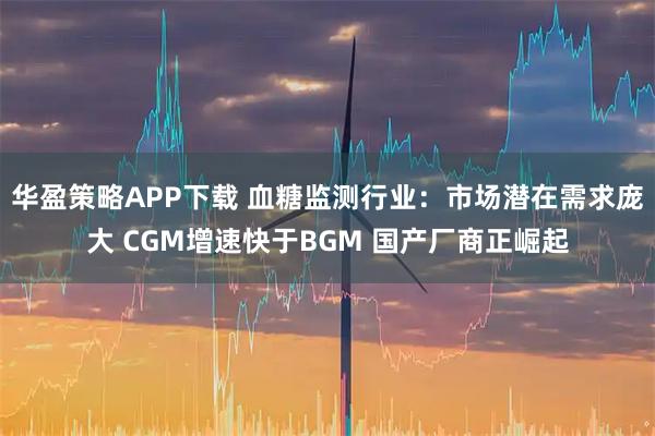 华盈策略APP下载 血糖监测行业：市场潜在需求庞大 CGM增速快于BGM 国产厂商正崛起