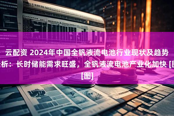 云配资 2024年中国全钒液流电池行业现状及趋势分析：长时储能需求旺盛，全钒液流电池产业化加快 [图]