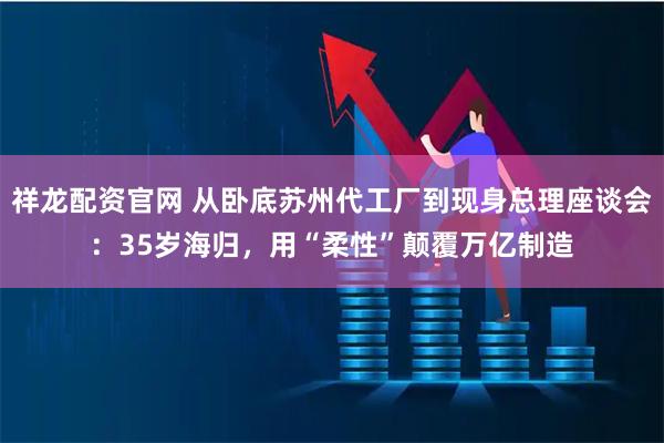 祥龙配资官网 从卧底苏州代工厂到现身总理座谈会：35岁海归，用“柔性”颠覆万亿制造
