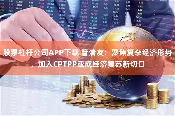股票杠杆公司APP下载 管清友：聚焦复杂经济形势，加入CPTPP或成经济复苏新切口