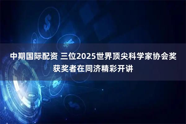 中期国际配资 三位2025世界顶尖科学家协会奖获奖者在同济精彩开讲