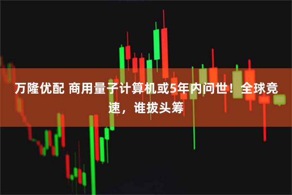 万隆优配 商用量子计算机或5年内问世！全球竞速，谁拔头筹