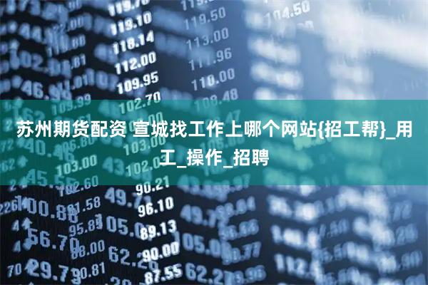 苏州期货配资 宣城找工作上哪个网站{招工帮}_用工_操作_招聘