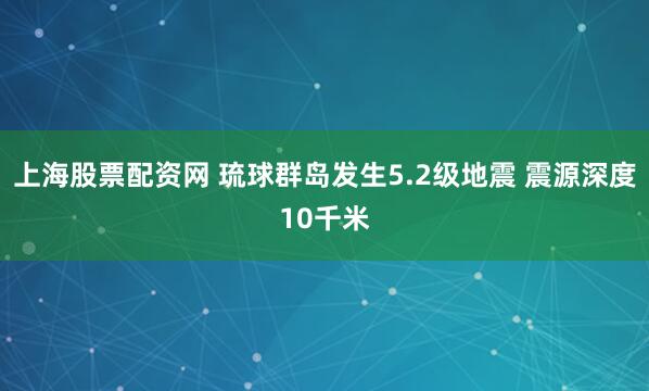 上海股票配资网 琉球群岛发生5.2级地震 震源深度10千米