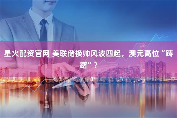 星火配资官网 美联储换帅风波四起，澳元高位“踌躇”？