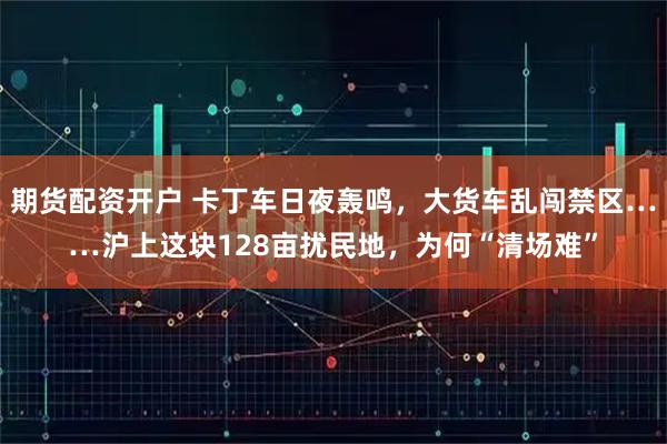 期货配资开户 卡丁车日夜轰鸣，大货车乱闯禁区……沪上这块128亩扰民地，为何“清场难”