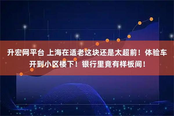 升宏网平台 上海在适老这块还是太超前！体验车开到小区楼下！银行里竟有样板间！