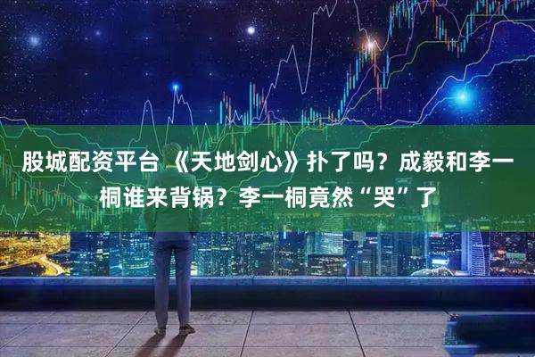股城配资平台 《天地剑心》扑了吗？成毅和李一桐谁来背锅？李一桐竟然“哭”了