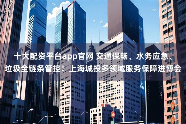 十大配资平台app官网 交通保畅、水务应急、垃圾全链条管控！上海城投多领域服务保障进博会
