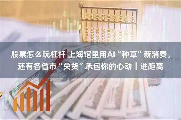 股票怎么玩杠杆 上海馆里用AI“种草”新消费，还有各省市“尖货”承包你的心动｜进距离