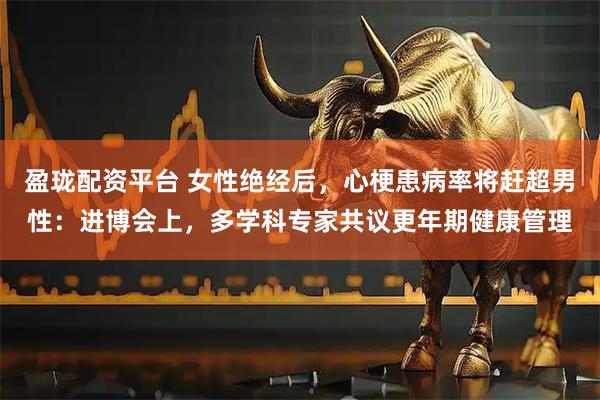 盈珑配资平台 女性绝经后，心梗患病率将赶超男性：进博会上，多学科专家共议更年期健康管理