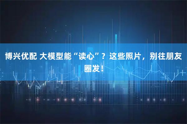 博兴优配 大模型能“读心”？这些照片，别往朋友圈发！