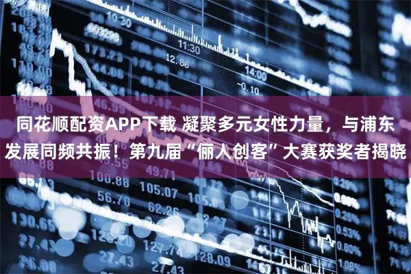 同花顺配资APP下载 凝聚多元女性力量,与浦东发展同频共振!第九届“俪人创客”大赛获奖者揭晓