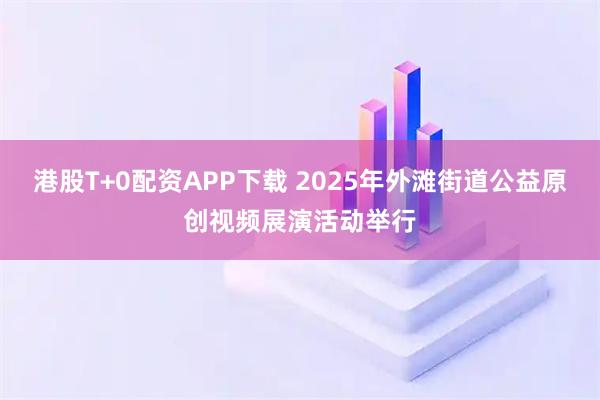 港股T+0配资APP下载 2025年外滩街道公益原创视频展演活动举行