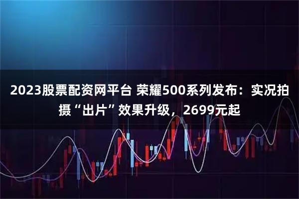 2023股票配资网平台 荣耀500系列发布:实况拍摄“出片”效果升级,2699元起