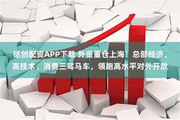 铭创配资APP下载 外资重仓上海!总部经济、高技术、消费三驾马车,领跑高水平对外开放