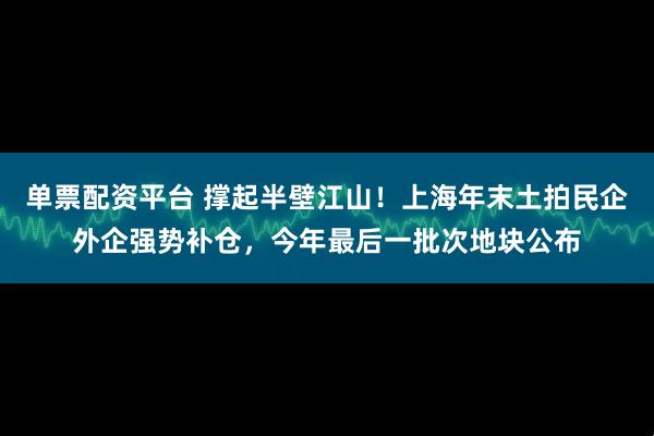 单票配资平台 撑起半壁江山!上海年末土拍民企外企强势补仓,今年最后一批次地块公布