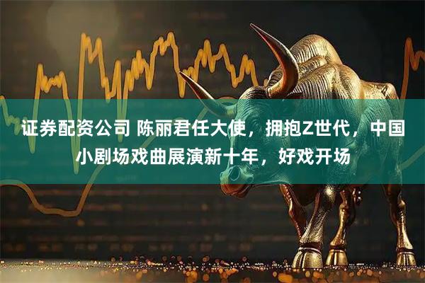 证券配资公司 陈丽君任大使,拥抱Z世代,中国小剧场戏曲展演新十年,好戏开场