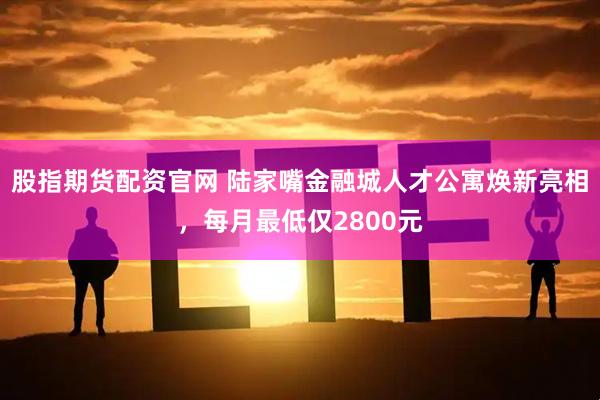 股指期货配资官网 陆家嘴金融城人才公寓焕新亮相,每月最低仅2800元