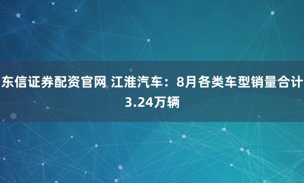 东信证券配资官网 江淮汽车：8月各类车型销量合计3.24万辆