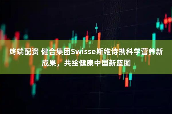 终端配资 健合集团Swisse斯维诗携科学营养新成果,共绘健康中国新蓝图