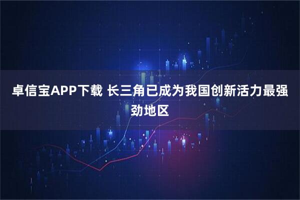 卓信宝APP下载 长三角已成为我国创新活力最强劲地区