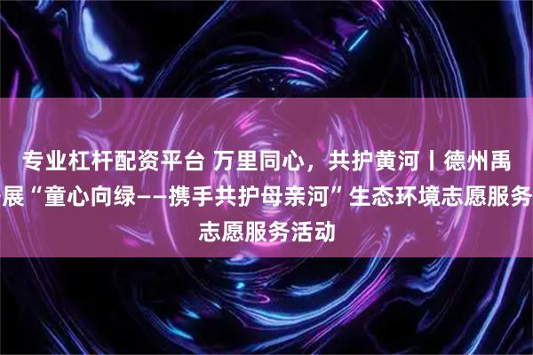 专业杠杆配资平台 万里同心,共护黄河丨德州禹城开展“童心向绿——携手共护母亲河”生态环境志愿服务活动