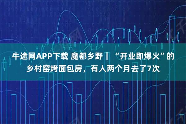 牛途网APP下载 魔都乡野｜ “开业即爆火”的乡村窑烤面包房，有人两个月去了7次