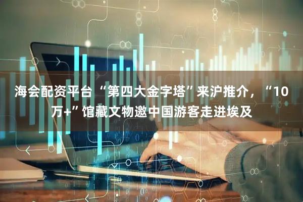 海会配资平台 “第四大金字塔”来沪推介，“10万+”馆藏文物邀中国游客走进埃及