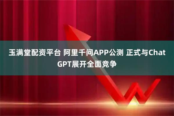 玉满堂配资平台 阿里千问APP公测 正式与ChatGPT展开全面竞争