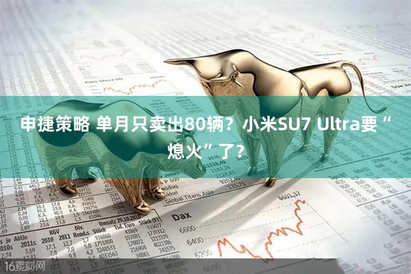 申捷策略 单月只卖出80辆？小米SU7 Ultra要“熄火”了？