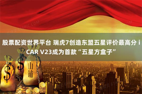股票配资世界平台 瑞虎7创造东盟五星评价最高分 iCAR V23成为首款“五星方盒子”