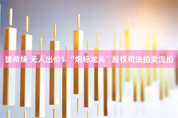 捷希缘 无人出价！“烟标龙头”股权司法拍卖流拍