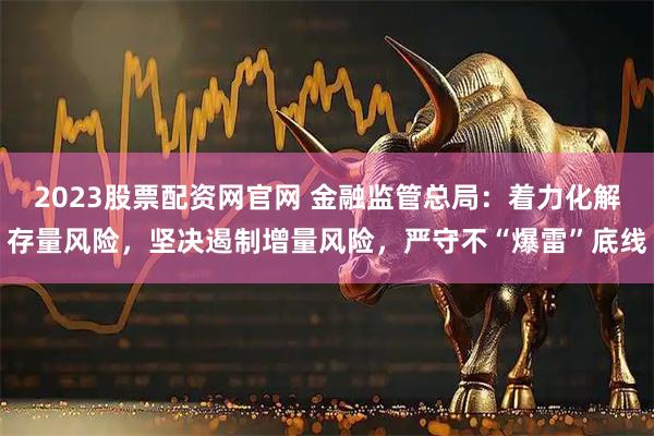 2023股票配资网官网 金融监管总局：着力化解存量风险，坚决遏制增量风险，严守不“爆雷”底线