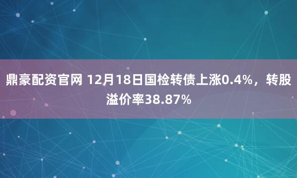 鼎豪配资官网 12月18日国检转债上涨0.4%，转股溢价率38.87%