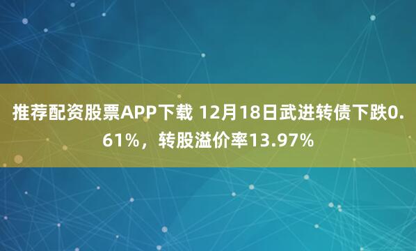 推荐配资股票APP下载 12月18日武进转债下跌0.61%,转股溢价率13.97%