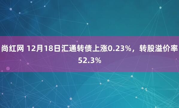 尚红网 12月18日汇通转债上涨0.23%，转股溢价率52.3%