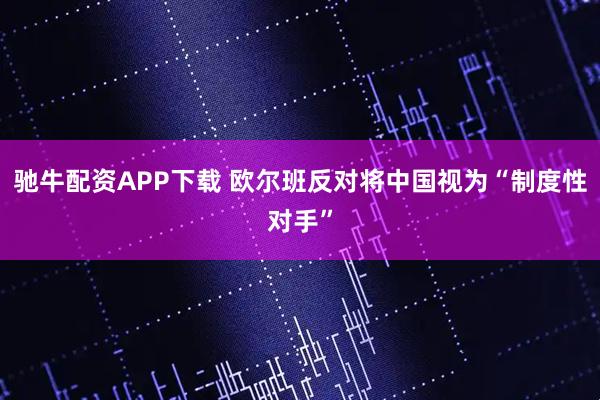 驰牛配资APP下载 欧尔班反对将中国视为“制度性对手”