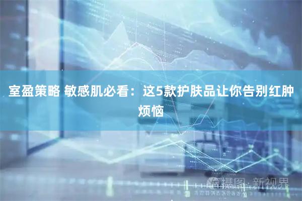 室盈策略 敏感肌必看：这5款护肤品让你告别红肿烦恼