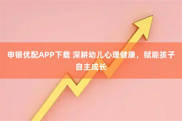 申银优配APP下载 深耕幼儿心理健康，赋能孩子自主成长
