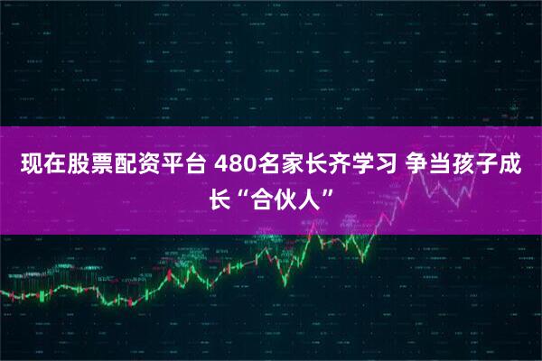 现在股票配资平台 480名家长齐学习 争当孩子成长“合伙人”