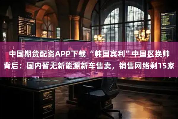 中国期货配资APP下载 “韩国宾利”中国区换帅背后：国内暂无新能源新车售卖，销售网络剩15家