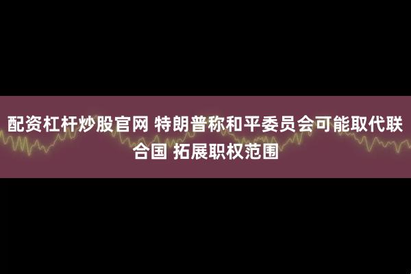 配资杠杆炒股官网 特朗普称和平委员会可能取代联合国 拓展职权范围