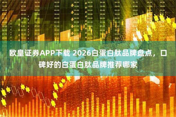 欧皇证券APP下载 2026白蛋白肽品牌盘点，口碑好的白蛋白肽品牌推荐哪家