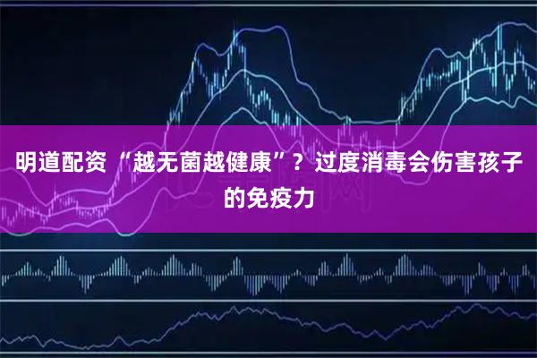 明道配资 “越无菌越健康”？过度消毒会伤害孩子的免疫力