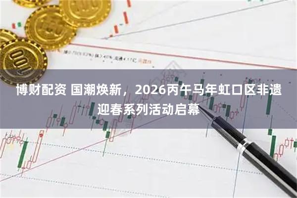 博财配资 国潮焕新，2026丙午马年虹口区非遗迎春系列活动启幕