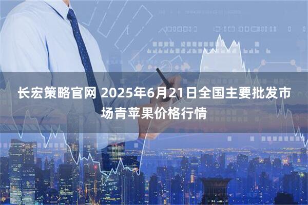 长宏策略官网 2025年6月21日全国主要批发市场青苹果价格行情