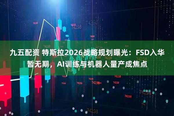 九五配资 特斯拉2026战略规划曝光：FSD入华暂无期，AI训练与机器人量产成焦点